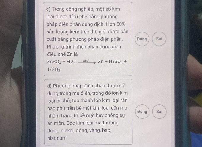 Trong công nghiệp, một số kim 
loại được điều chế bằng phương 
pháp điện phân dung dịch. Hơn 50%
sản lượng kẽm trên thế giới được sản 
xuất bằng phương pháp điện phân. Đúng Sai 
Phương trình điện phân dung dịch 
điều chế Zn là
ZnSO_4+H_2Oxrightarrow dpdZn+H_2SO_4+
1/2O_2
d) Phương pháp điện phân được sử 
dụng trong mạ điện, trong đó ion kim 
loại bị khử, tạo thành lớp kim loại rắn 
bao phủ trên bề mặt kim loại cần mạ Đúng Sai 
nhằm trang trí bề mặt hay chống sự 
ăn mòn. Các kim loại mạ thường 
dùng: nickel, đồng, vàng, bạc, 
platinum