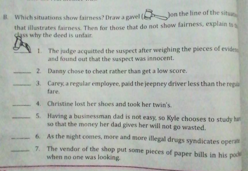 Which situations show fairness? Draw a gavel ( Jon the line of the situt 
that illustrates fairness. Then for those that do not show fairness, explain to 
class why the deed is unfair. 
_ 
_ 
1. The judge acquitted the suspect after weighing the pieces of evide 
and found out that the suspect was innocent. 
_2. Danny chose to cheat rather than get a low score. 
_3. Carey, a regular employee, paid the jeepney driver less than the reg 
fare. 
_4. Christine lost her shoes and took her twin's. 
_5. Having a businessman dad is not easy, so Kyle chooses to study h 
so that the money her dad gives her will not go wasted. 
_6. As the night comes, more and more illegal drugs syndicates operat 
_7. The vendor of the shop put some pieces of paper bills in his poo 
when no one was looking.