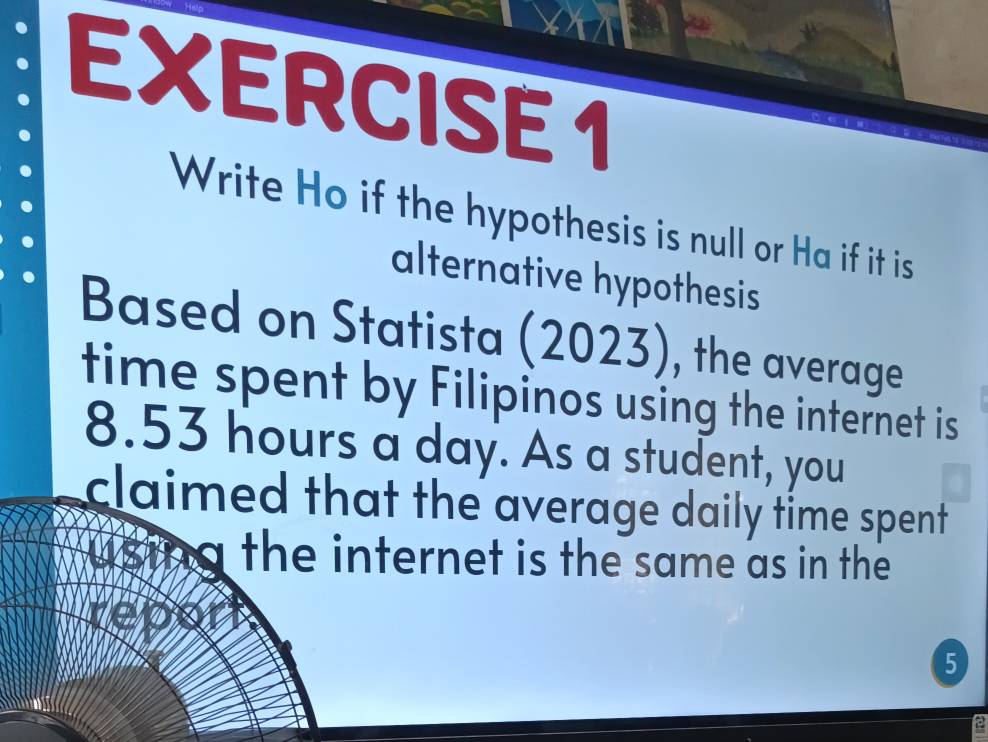 Write Ho if the hypothesis is null or Ha if it is 
alternative hypothesis 
Based on Statista (2023), the average 
time spent by Filipinos using the internet is
8.53 hours a day. As a student, you 
claimed that the average daily time spent . 
a the internet is the same as in the 
5