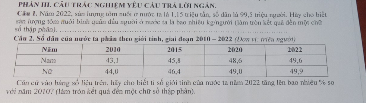 phảN III. CÂU trÁC nghIệM YÊU CàU trả lời ngán. 
Câu 1. Năm 2022, sản lượng tôm nuôi ở nước ta là 1, 15 triệu tấn, số dân là 99, 5 triệu người. Hãy cho biết 
sản lượng tôm nuôi bình quân đầu người ở nước ta là bao nhiêu kg/người (làm tròn kết quả đến một chữ 
số thập phân). 
Câu 2. Số dân của nước ta phân theo giới tính, giai đoạn 2010 - 2022 (Đơn vị: triệu người) 
Căn cứ vào bảng số liệu trên, hãy cho biết tỉ số giới tính của nước ta năm 2022 tăng lên bao nhiêu % so 
với năm 2010? (làm tròn kết quả đến một chữ số thập phân).