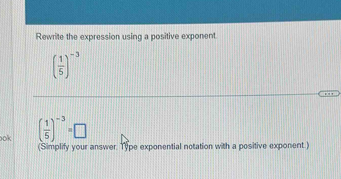 Rewrite the expression using a positive exponent.
( 1/5 )^-3
ok ( 1/5 )^-3=□
(Simplify your answer. Type exponential notation with a positive exponent.)