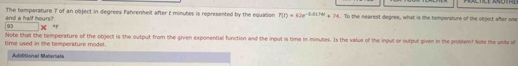 The temperature 7 of an object in degrees Fahrenheit after t minutes is represented by the equation T(t)=62e^(-0.0174t)+74 i. To the nearest degree, what is the temperature of the object after one 
and a half hours? 
93 of 
Note that the temperature of the object is the output from the given exponential function and the input is time in minutes. Is the value of the input or output given in the problem? Note the units of 
time used in the temperature model. 
Additional Materials