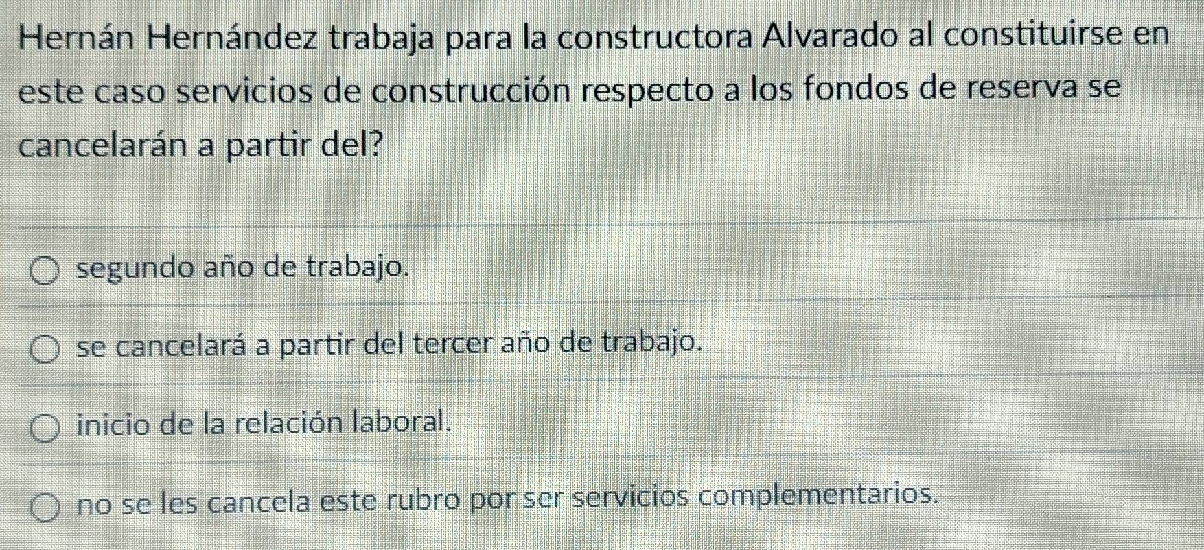 Hernán Hernández trabaja para la constructora Alvarado al constituirse en
este caso servicios de construcción respecto a los fondos de reserva se
cancelarán a partir del?
segundo año de trabajo.
se cancelará a partir del tercer año de trabajo.
inicio de la relación laboral.
no se les cancela este rubro por ser servicios complementarios.