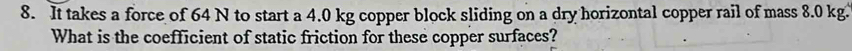 It takes a force of 64 N to start a 4.0 kg copper block sliding on a dry horizontal copper rail of mass 8.0 kg. 
What is the coefficient of static friction for these copper surfaces?