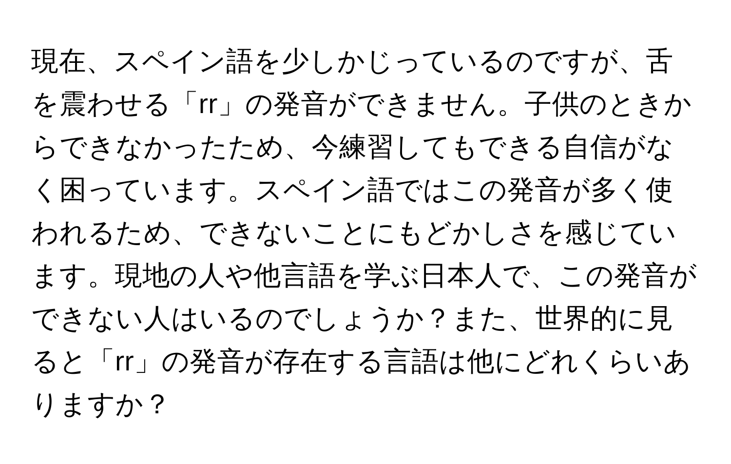 現在、スペイン語を少しかじっているのですが、舌を震わせる「rr」の発音ができません。子供のときからできなかったため、今練習してもできる自信がなく困っています。スペイン語ではこの発音が多く使われるため、できないことにもどかしさを感じています。現地の人や他言語を学ぶ日本人で、この発音ができない人はいるのでしょうか？また、世界的に見ると「rr」の発音が存在する言語は他にどれくらいありますか？