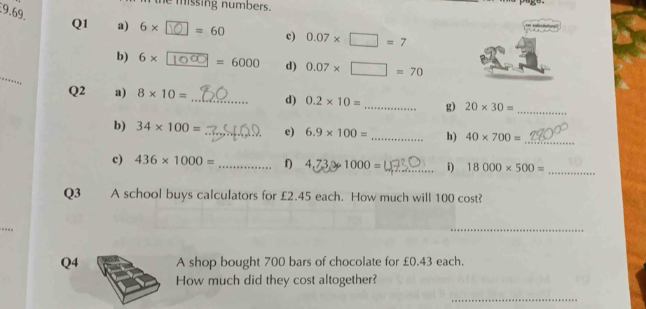 emissing numbers. 
9.69. Q1 a) 6* =60 c) 0.07* □ =7
no calculatorst! 
_ 
b) 6* =6000 d) 0.07* □ =70
Q2 a) 8* 10= _d) 0.2* 10= _g) 20* 30= _ 
b) 34* 100=
_e) 6.9* 100= _ h) 40* 700= _ 
c) 436* 1000= _f) 4,7,3,0 1000= _i) 18000* 500= _ 
Q3 A school buys calculators for £2.45 each. How much will 100 cost? 
_ 
Q4 A shop bought 700 bars of chocolate for £0.43 each. 
How much did they cost altogether? 
_