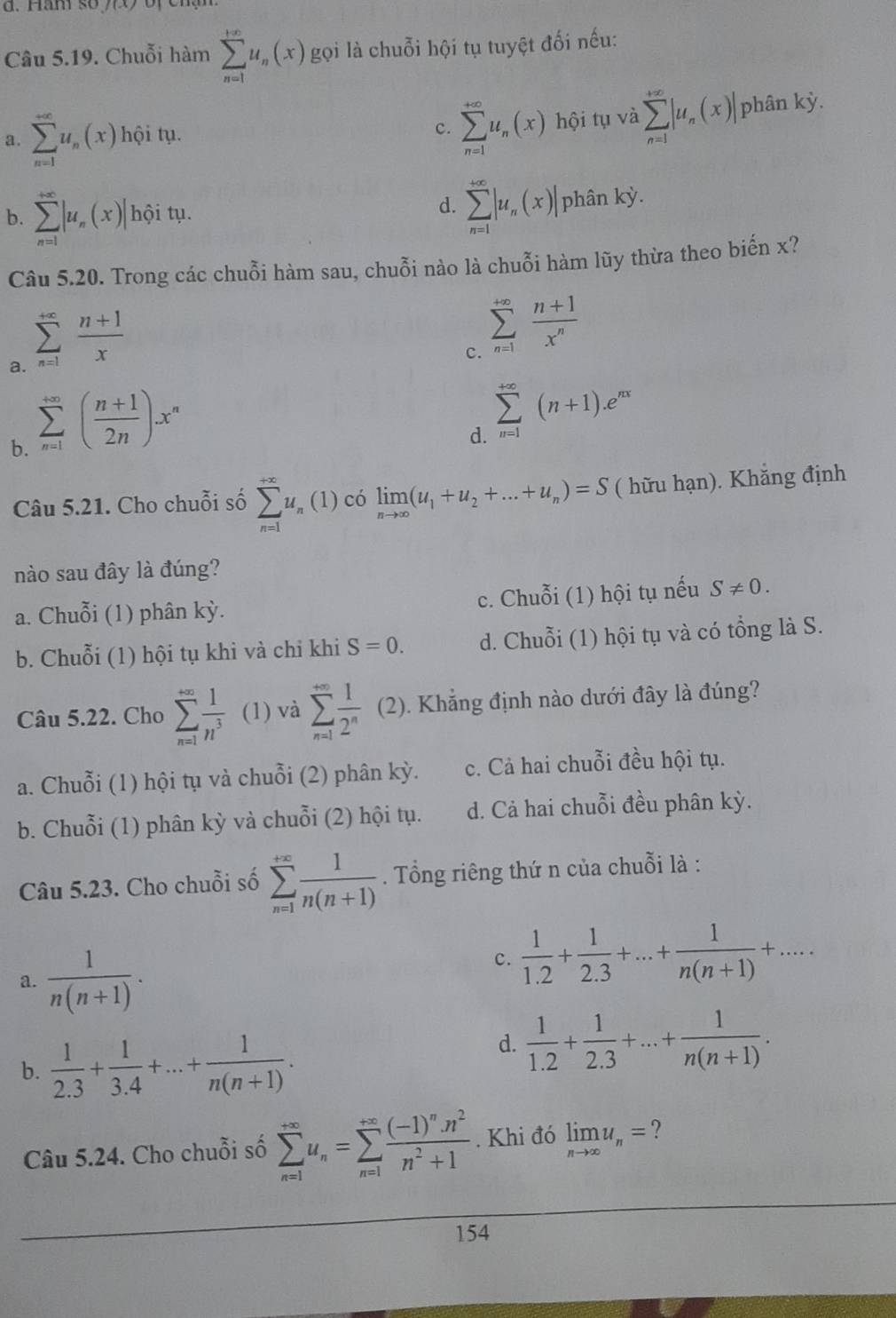 Hăm số 1(x)
Câu 5.19. Chuỗi hàm sumlimits _(n=1)^(+∈fty)u_n(x) gọi là chuỗi hội tụ tuyệt đối nếu:
c. sumlimits _(n=1)^(+∈fty)u_n(x)
a. sumlimits _(n=1)^(+∈fty)u_n(x) hội tụ. hội tụ và sumlimits _(n=1)^(+∈fty)|u_n(x)| phân kdot y.
d.
b. sumlimits _(n=1)^(+∈fty)|u_n(x)| hội tụ. sumlimits _(n=1)^(+∈fty)|u_n(x)| phân kỳ.
Câu 5.20. Trong các chuỗi hàm sau, chuỗi nào là chuỗi hàm lũy thừa theo biến x?
a. sumlimits _(n=1)^(+∈fty) (n+1)/x 
c. sumlimits _(n=1)^(+∈fty) (n+1)/x^n 
b. sumlimits _(n=1)^(+∈fty)( (n+1)/2n )x^n
d. sumlimits _(n=1)^(+∈fty)(n+1).e^(nx)
Câu 5.21. Cho chuỗi số sumlimits _(n=1)^(+∈fty)u_n(1 ) có limlimits _nto ∈fty (u_1+u_2+...+u_n)=S ( hữu hạn). Khẳng định
nào sau đây là đúng?
a. Chuỗi (1) phân kỳ. c. Chuỗi (1) hội tụ nếu S!= 0.
b. Chuỗi (1) hội tụ khi và chỉ khi S=0. d. Chuỗi (1) hội tụ và có tổng là S.
Câu 5.22. Cho sumlimits _(n=1)^(∈fty) 1/n^3  (1) và sumlimits _(n=1)^(∈fty) 1/2^n  (2 2). Khẳng định nào dưới đây là đúng?
a. Chuỗi (1) hội tụ và chuỗi (2) phân kỳ. c. Cả hai chuỗi đều hội tụ.
b. Chuỗi (1) phân kỳ và chuỗi (2) hội tụ. d. Cả hai chuỗi đều phân kỳ.
Câu 5.23. Cho chuỗi số sumlimits _(n=1)^(+∈fty) 1/n(n+1) . Tổng riêng thứ n của chuỗi là :
a.  1/n(n+1) .
c.  1/1.2 + 1/2.3 +...+ 1/n(n+1) +...
b.  1/2.3 + 1/3.4 +...+ 1/n(n+1) .
d.  1/1.2 + 1/2.3 +...+ 1/n(n+1) .
Câu 5.24. Cho chuỗi số sumlimits _(n=1)^(+∈fty)u_n=sumlimits _(n=1)^(+∈fty)frac (-1)^nn^2n^2+1. Khi đó limlimits _nto ∈fty u_n= ?
154