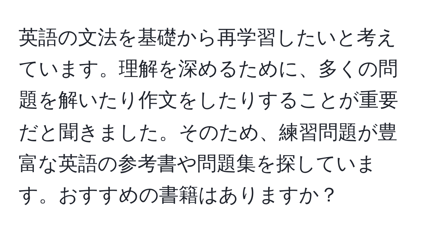 英語の文法を基礎から再学習したいと考えています。理解を深めるために、多くの問題を解いたり作文をしたりすることが重要だと聞きました。そのため、練習問題が豊富な英語の参考書や問題集を探しています。おすすめの書籍はありますか？