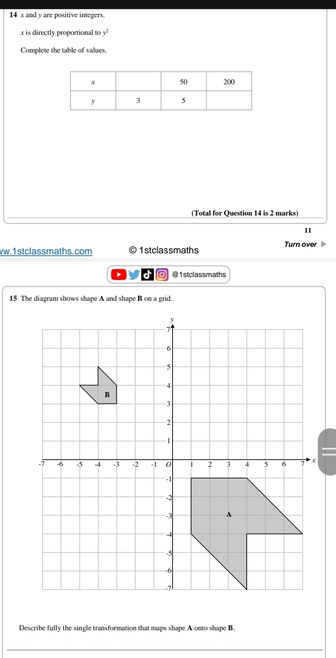 14 x and y are positive integers.
x is directly proportional to y^2
Complete the table of values. 
(Total for Question 14 is 2 marks) 
11 
Turn over 
vw.1stclassmaths.com 1stclassmaths 
I o @1stclassmaths 
15 The diagram shows shape A and shape B on a grid. 
Describe fully the single transformation that maps shape A onto shape B. 
_