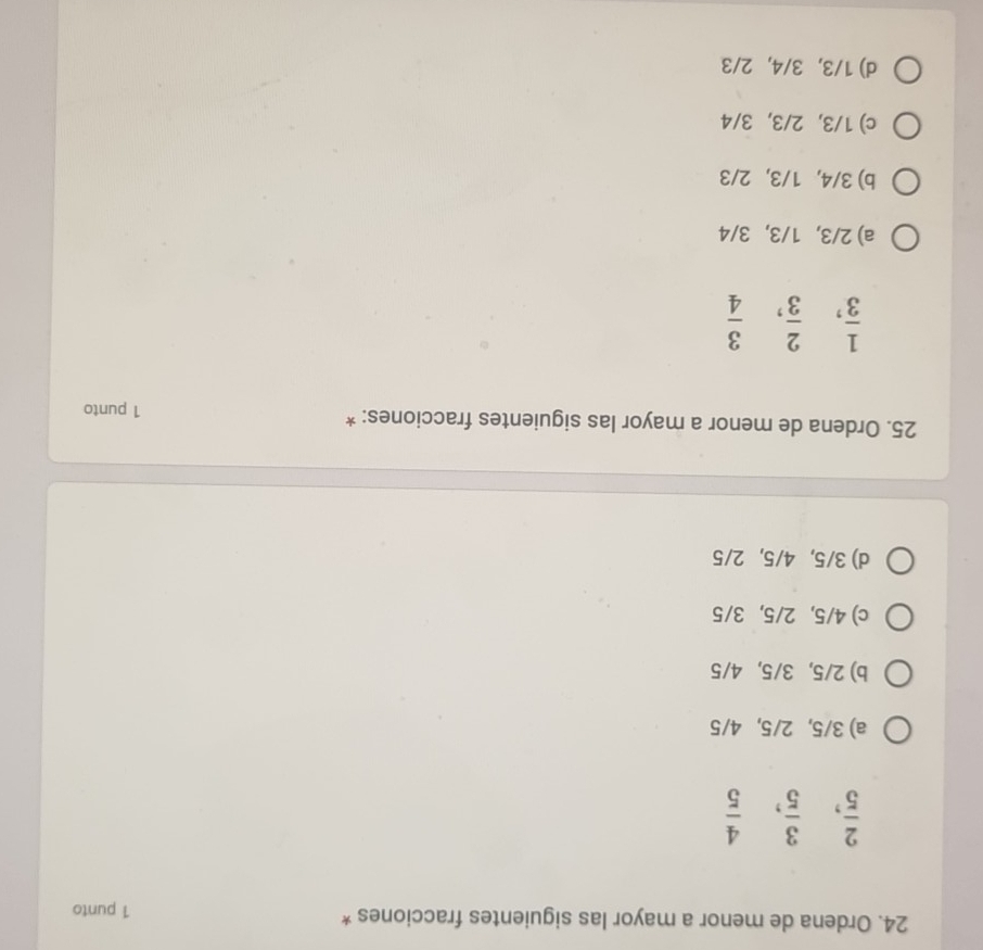 Ordena de menor a mayor las siguientes fracciones * 1 punto
 2/5 ,  3/5 ,  4/5 
a) 3/5, 2/5, 4/5
b) 2/5, 3/5, 4/5
c) 4/5, 2/5, 3/5
d) 3/5, 4/5, 2/5
25. Ordena de menor a mayor las siguientes fracciones: *
1 punto
 1/3 ,  2/3 ,  3/4 
a) 2/3, 1/3, 3/4
b) 3/4, 1/3, 2/3
c) 1/3, 2/3, 3/4
d) 1/3, 3/4, 2/3