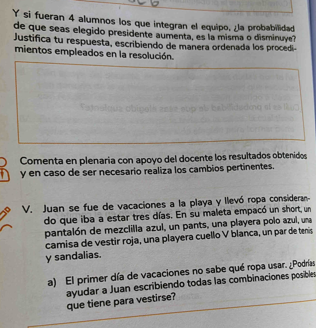 si fueran 4 alumnos los que integran el equipo, ¿la probabilidad 
de que seas elegido presidente aumenta, es la misma o disminuye? 
Justifica tu respuesta, escribiendo de manera ordenada los procedi- 
mientos empleados en la resolución. 
Comenta en plenaria con apoyo del docente los resultados obtenidos 
y en caso de ser necesario realiza los cambios pertinentes. 
V. Juan se fue de vacaciones a la playa y llevó ropa consideran- 
do que iba a estar tres días. En su maleta empacó un short, un 
pantalón de mezclilla azul, un pants, una playera polo azul, una 
camisa de vestir roja, una playera cuello V blanca, un par de tenis 
y sandalias. 
a) El primer día de vacaciones no sabe qué ropa usar. ¿Podrías 
ayudar a Juan escribiendo todas las combinaciones posibles 
que tiene para vestirse?