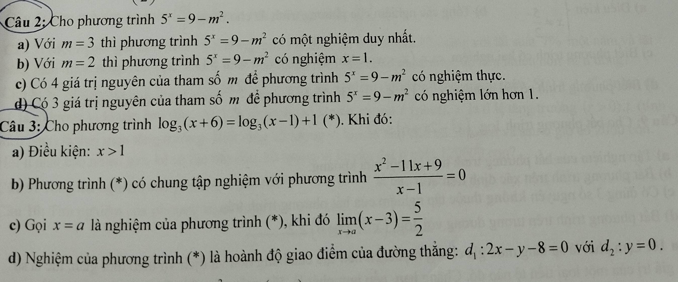 Cho phương trình 5^x=9-m^2. 
a) Với m=3 thì phương trình 5^x=9-m^2 có một nghiệm duy nhất. 
b) Với m=2 thì phương trình 5^x=9-m^2 có nghiệm x=1. 
c) Có 4 giá trị nguyên của tham số m để phương trình 5^x=9-m^2 có nghiệm thực. 
d) Có 3 giá trị nguyên của tham số m để phương trình 5^x=9-m^2 có nghiệm lớn hơn 1. 
Câu 3: Cho phương trình log _3(x+6)=log _3(x-1)+1(*) *). Khi đó: 
a) Điều kiện: x>1
b) Phương trình (*) có chung tập nghiệm với phương trình  (x^2-11x+9)/x-1 =0
c) Gọi x=a là nghiệm của phương trình (*), khi đó limlimits _xto a(x-3)= 5/2 
d) Nghiệm của phương trình (*) là hoành độ giao điểm của đường thắng: d_1:2x-y-8=0 với d_2:y=0.