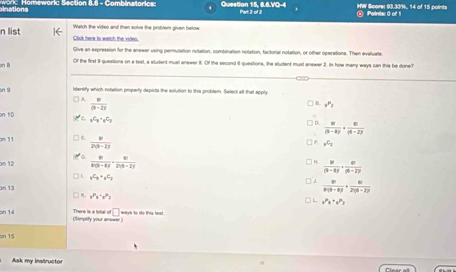 work: Homework: Section 8.6 - Combinatorics:
inations Question 15, 8.6.VQ-4 HW Score: 93.33%, 14 of 15 points
( Part 2 of 2
Points: 0 of 1
n list
Watch the video and then solve the problem given below.
Click here to watch the video.
Give an expression for the answer using permutation notation, combination notation, factorial notation, or other operations. Then evaluate.
n 8
Of the first 9 questions on a test, a student must answer 8. Of the second 6 questions, the student must answer 2. In how many ways can this be done?
on 9 Identify which notation properly depicts the solution to this problem. Select all that apply.
A.  9!/(9-2)! 
B. _9P_2
n 10
C. _9C_8· _6C_2
D.  9!/(9-8)! + 6!/(6-2)! 
on 11
E.  9!/2!(9-2)! 
F. _9C_2
G.  9!/8!(9-8)! ·  6!/2!(6-2)! 
on 12
H.  9!/(9-8)! ·  6!/(6-2)! 
_9C_8+_6C_2
J.  9!/8!(9-8)! + 6!/2!(6-2)! 
on 13
K. _9P_8· _6P_2
L _9P_8+_6P_2
on 14 There is a total of □ ways to do this test.
(Simplify your answer )
on 15
Ask my instructor
Clear all