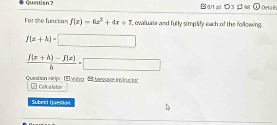 B0/1 pt つ3 %98 ① Details
For the function f(x)=6x^2+4x+7 , evaluate and fully simplify each of the following.
f(x+h)=□
 (f(x+h)-f(x))/h =□
Question Help: - Video - Message instructor
Calculator
Submit Question