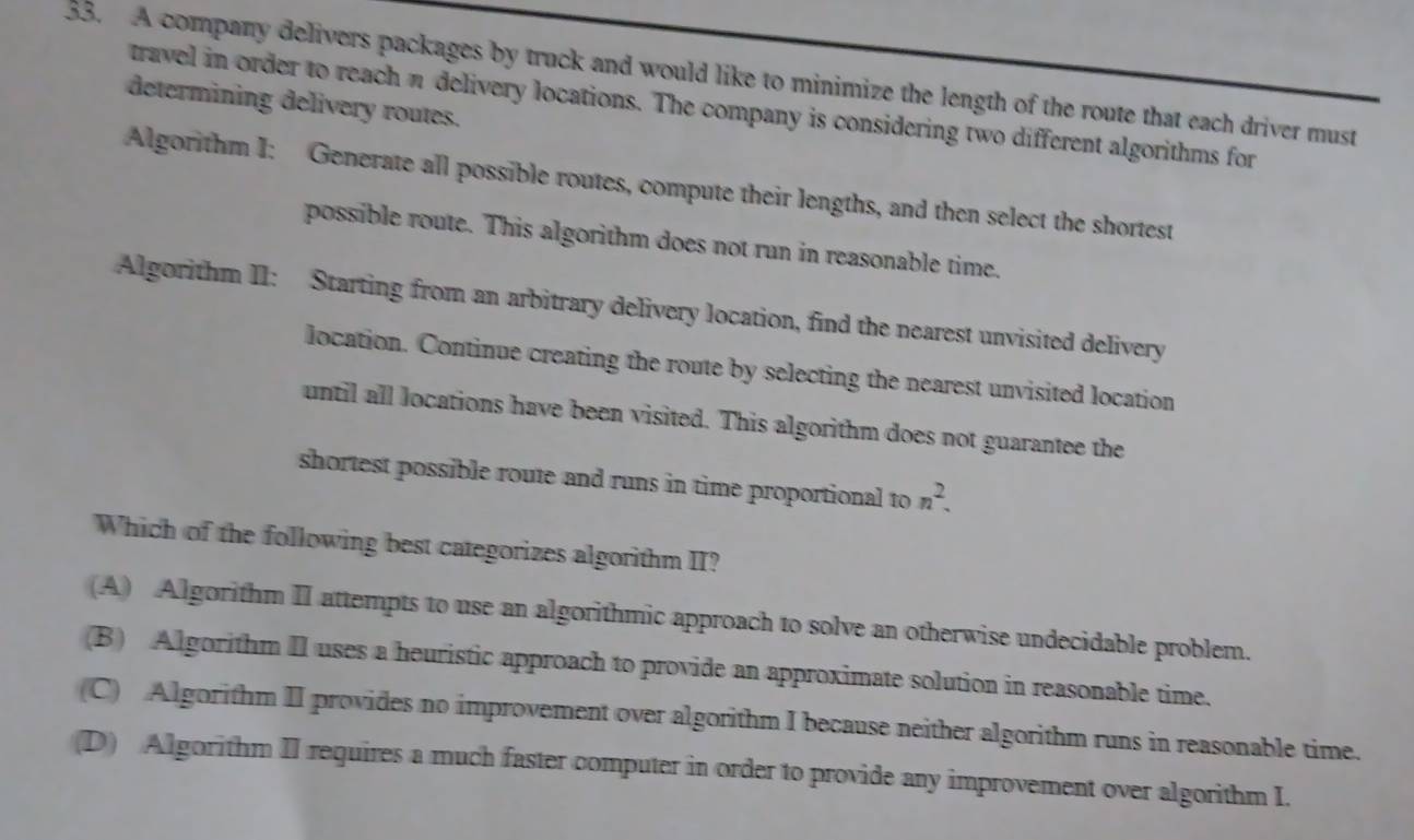 A company delivers packages by truck and would like to minimize the length of the route that each driver must
determining delivery routes.
travel in order to reach π delivery locations. The company is considering two different algorithms for
Algorithm I: Generate all possible routes, compute their lengths, and then select the shortest
possible route. This algorithm does not run in reasonable time.
Algorithm II: Starting from an arbitrary delivery location, find the nearest unvisited delivery
location. Continue creating the route by selecting the nearest unvisited location
until all locations have been visited. This algorithm does not guarantee the
shortest possible route and runs in time proportional to n^2. 
Which of the following best categorizes algorithm II?
(A) Algorithm II attempts to use an algorithmic approach to solve an otherwise undecidable problem.
(B) Algorithm II uses a heuristic approach to provide an approximate solution in reasonable time.
(C) Algorithm II provides no improvement over algorithm I because neither algorithm runs in reasonable time.
(D) Algorithm II requires a much faster computer in order to provide any improvement over algorithm I.