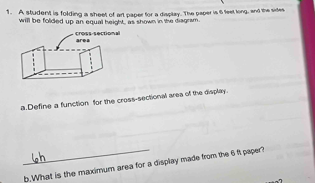 A student is folding a sheet of art paper for a display. The paper is 6 feet long, and the sides 
will be folded up an equal height, as shown in the diagram. 
a.Define a function for the cross-sectional area of the display. 
_b.What is the maximum area for a display made from the 6 ft paper?