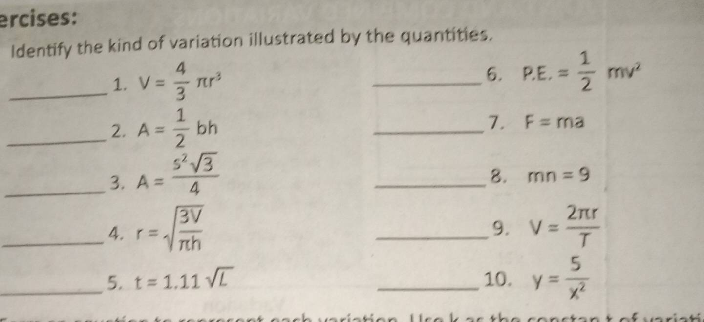 ercises: 
Identify the kind of variation illustrated by the quantities. 
_1. V= 4/3 π r^3
_6. P.E.= 1/2 mv^2
_2. A= 1/2 bh
_7. F=ma
_3. A= s^2sqrt(3)/4 
_8. mn=9
_4. r=sqrt(frac 3V)π h
_9. v= 2π r/T 
_5. t=1.11sqrt(L) _10. y= 5/x^2 