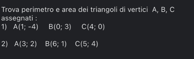 Trova perimetro e area dei triangoli di vertici A, B, C
assegnati : 
1) A(1;-4) B(0;3) C(4;0)
2) A(3;2) B(6;1) C(5;4)