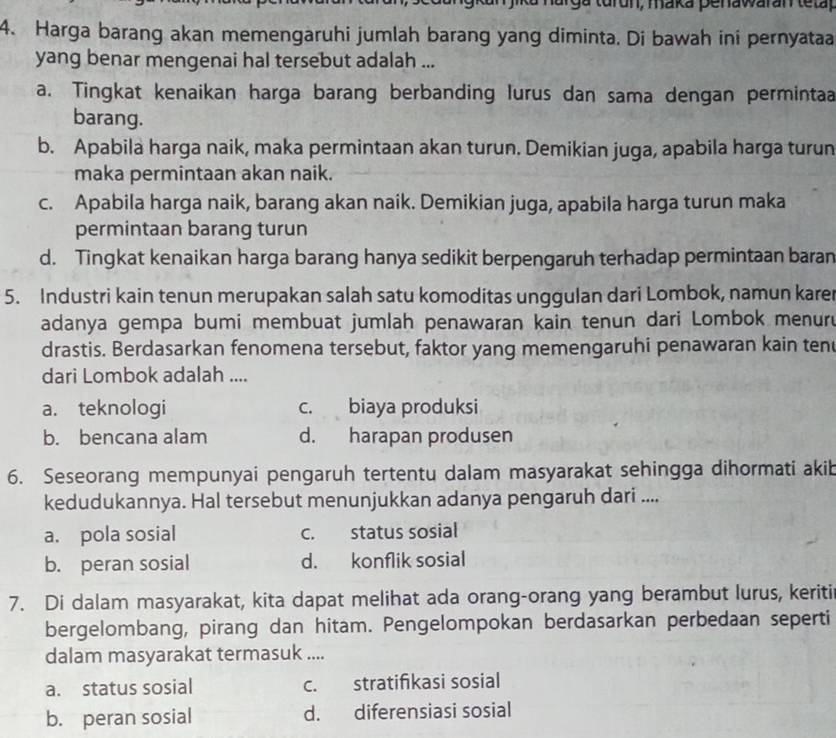 narga turun, maka penawaran te ta
4. Harga barang akan memengaruhi jumlah barang yang diminta. Di bawah ini pernyataa
yang benar mengenai hal tersebut adalah ...
a. Tingkat kenaikan harga barang berbanding lurus dan sama dengan perminta
barang.
b. Apabila harga naik, maka permintaan akan turun. Demikian juga, apabila harga turun
maka permintaan akan naik.
c. Apabila harga naik, barang akan naik. Demikian juga, apabila harga turun maka
permintaan barang turun
d. Tingkat kenaikan harga barang hanya sedikit berpengaruh terhadap permintaan baran
5. Industri kain tenun merupakan salah satu komoditas unggulan dari Lombok, namun karer
adanya gempa bumi membuat jumlah penawaran kain tenun dari Lombok menur
drastis. Berdasarkan fenomena tersebut, faktor yang memengaruhi penawaran kain ten
dari Lombok adalah ....
a. teknologi c. biaya produksi
b. bencana alam d. harapan produsen
6. Seseorang mempunyai pengaruh tertentu dalam masyarakat sehingga dihormati akib
kedudukannya. Hal tersebut menunjukkan adanya pengaruh dari ....
a. pola sosial c. status sosial
b. peran sosial d. konflik sosial
7. Di dalam masyarakat, kita dapat melihat ada orang-orang yang berambut lurus, keriti
bergelombang, pirang dan hitam. Pengelompokan berdasarkan perbedaan seperti
dalam masyarakat termasuk ....
a. status sosial c. stratifikasi sosial
b. peran sosial d. diferensiasi sosial