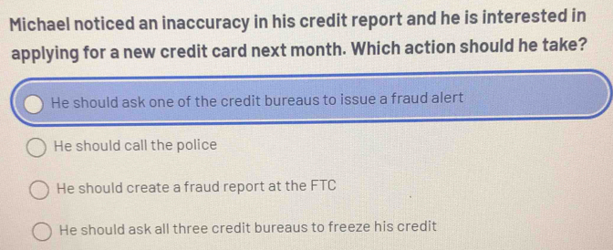 Michael noticed an inaccuracy in his credit report and he is interested in
applying for a new credit card next month. Which action should he take?
He should ask one of the credit bureaus to issue a fraud alert
He should call the police
He should create a fraud report at the FTC
He should ask all three credit bureaus to freeze his credit