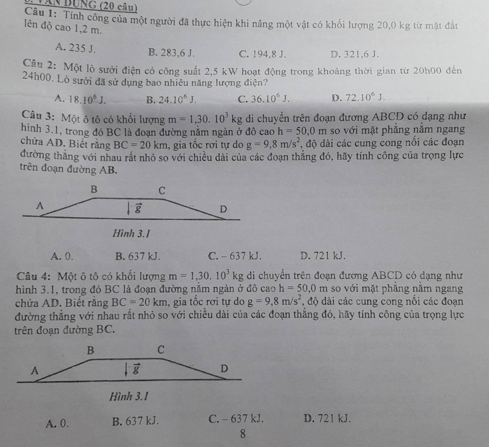 Văn DUNG (20 câu)
Câu 1: Tính công của một người đã thực hiện khi nâng một vật có khối lượng 20,0 kg từ mặt đấn
ên độ cao 1,2 m.
A. 235 J. B. 283,6 J. C. 194,8 J. D. 321,6 J.
Câu 2: Một lò sưởi điện có công suất 2,5 kW hoạt động trong khoảng thời gian từ 20h00 đến
24h00. Lò sưởi đã sử dụng bao nhiêu năng lượng điện?
A. 18.10^6J. B. 24.10^6J. C. 36.10^6J. D. 72.10^6J.
Câu 3: Một ô tô có khối lượng m=1,30.10^3kg di chuyển trên đoạn đương ABCD có dạng như
hình 3.1, trong đó BC là đoạn đường nằm ngàn ở đô cao h=50,0m so với mặt phắng nằm ngang
chứa AD. Biết rằng BC=20km , gia tốc rơi tự do g=9,8m/s^2 , độ dài các cung cong nổi các đoạn
đường thăng với nhau rất nhỏ so với chiều dài của các đoạn thẳng đó, hãy tính công của trọng lực
trên đoạn đường AB.
Hình 3.1
A. 0. B. 637 kJ. C. - 637 kJ. D. 721 kJ.
Câu 4: Một ô tô có khối lượng m=1,30.10^3kg di chuyển trên đoạn đương ABCD có dạng như
hình 3.1, trong đó BC là đoạn đường nằm ngàn ở đô cao h=50,0m so với mặt phẳng nằm ngang
chứa AD. Biết răng BC=20km , gia tốc rơi tự do g=9,8m/s^2 , độ dài các cung cong nổi các đoạn
đường thẳng với nhau rất nhỏ so với chiều dài của các đoạn thắng đó, hãy tính công của trọng lực
trên đoạn đường BC.
Hình 3.1
A. 0. B. 637 kJ. C. - 637 kJ. D. 721 kJ.
8