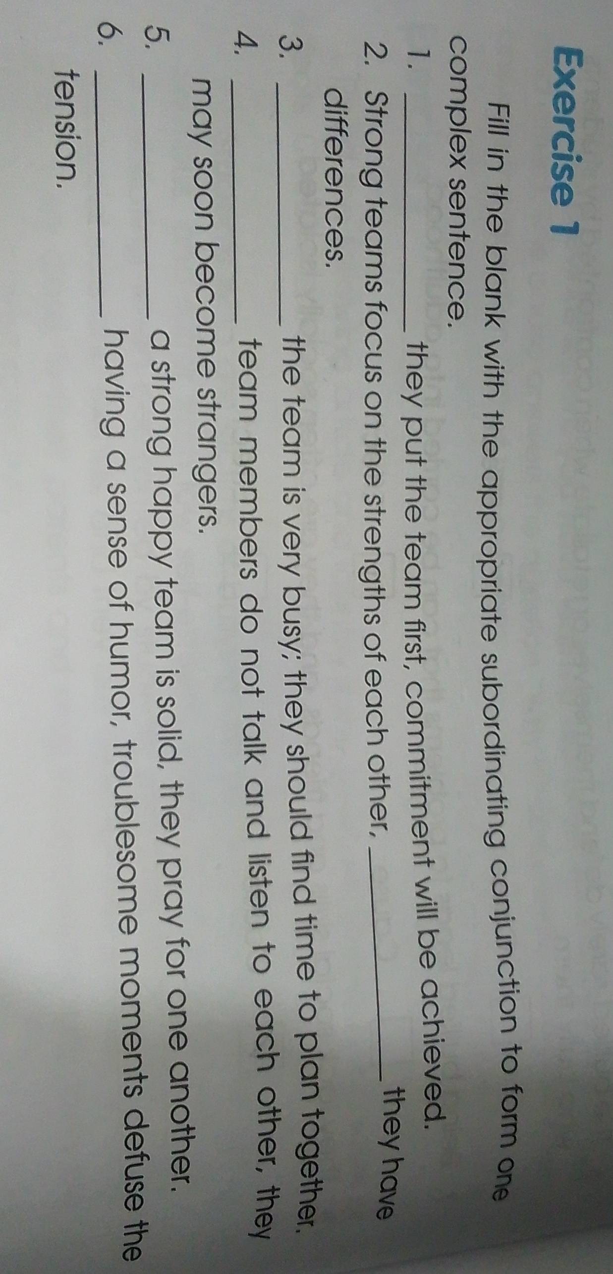 Fill in the blank with the appropriate subordinating conjunction to form one 
complex sentence. 
1. _they put the team first, commitment will be achieved. 
2. Strong teams focus on the strengths of each other, 
_they have 
differences. 
3._ 
the team is very busy; they should find time to plan together. 
4._ 
team members do not talk and listen to each other, they 
may soon become strangers. 
5._ 
a strong happy team is solid, they pray for one another. 
6._ 
having a sense of humor, troublesome moments defuse the 
tension.