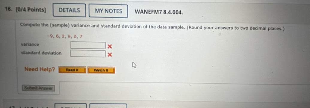 DETAILS MY NOTES WANEFM7 8.4.004. 
Compute the (sample) variance and standard deviation of the data sample. (Round your answers to two decimal places.)
-9, 6, 2, 9, 0, 7
variance
∴ △ A,4) × 
standard deviation □ 
Need Help? Read it Watch it 
Submit Answer