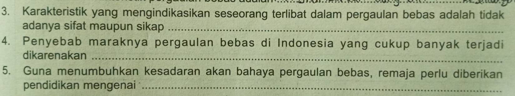 Karakteristik yang mengindikasikan seseorang terlibat dalam pergaulan bebas adalah tidak 
adanya sifat maupun sikap_ 
4. Penyebab maraknya pergaulan bebas di Indonesia yang cukup banyak terjadi 
dikarenakan_ 
5. Guna menumbuhkan kesadaran akan bahaya pergaulan bebas, remaja perlu diberikan 
pendidikan mengenai_