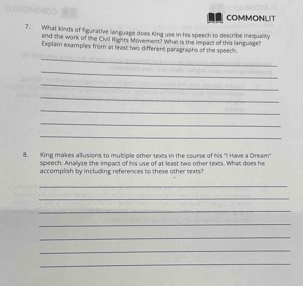 COMMONLIT 
7. What kinds of figurative language does King use in his speech to describe inequality 
and the work of the Civil Rights Movement? What is the impact of this language? 
Explain examples from at least two different paragraphs of the speech. 
_ 
_ 
_ 
_ 
_ 
_ 
_ 
8. King makes allusions to multiple other texts in the course of his 'I Have a Dream' 
speech. Analyze the impact of his use of at least two other texts. What does he 
accomplish by including references to these other texts? 
_ 
_ 
_ 
_ 
_ 
_ 
_