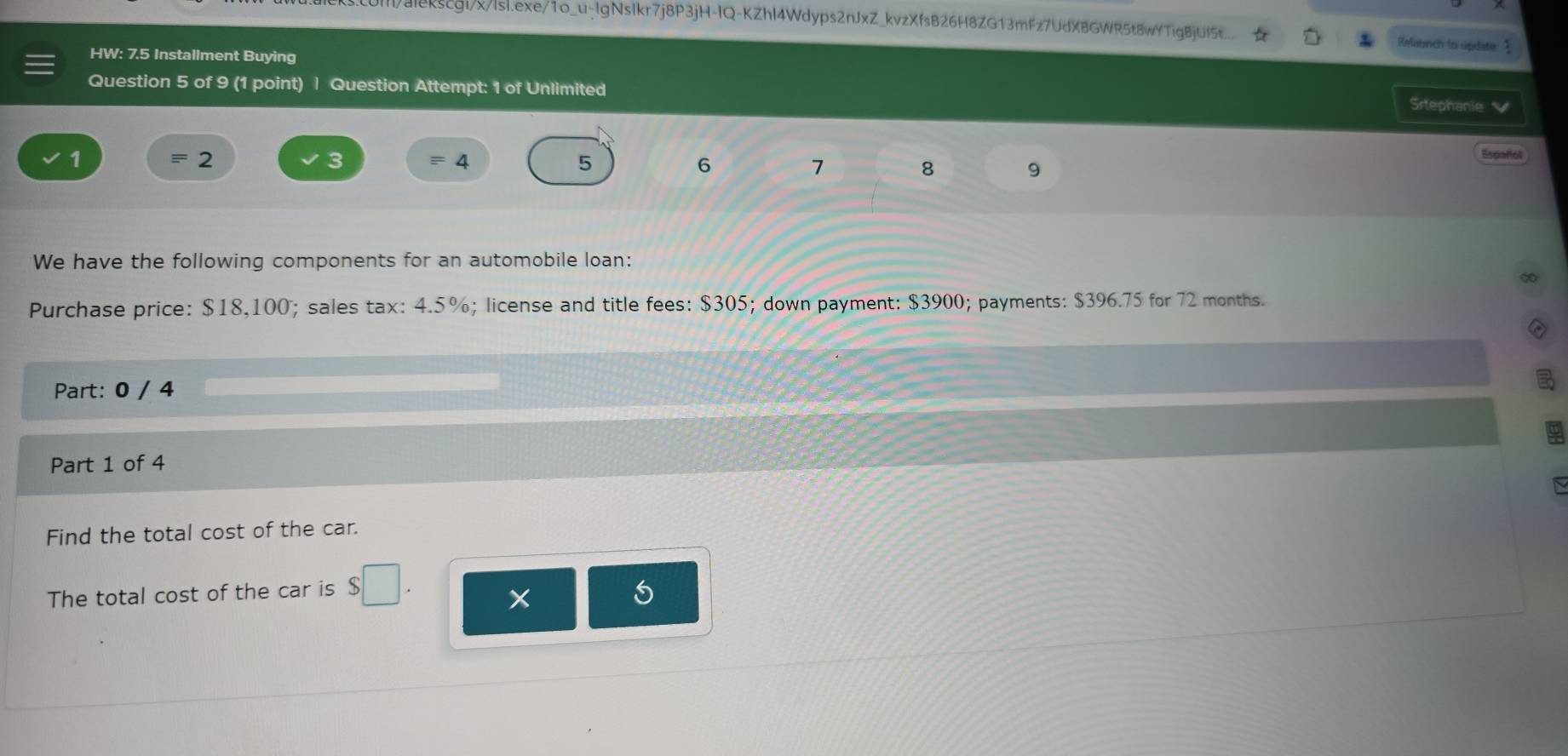 alekscgi/x/lsl.exe/1o_u-IgNsIkr7j8P3jH-IQ-KZhI4Wdyps2nJxZ_kvzXfsB26H8ZG13mFz7UdXBGWR5t8wYTigBjUI5t_. Refaunch to update 
HW: 7.5 Installment Buying 
Question 5 of 9 (1 point) | Question Attempt: 1 of Unlimited 
Srtephanie 
2 
3 
Español 
1 = 4 5 6 7 8 9 
We have the following components for an automobile loan: 
Purchase price: $18,100; sales tax: 4.5%; license and title fees: $305; down payment: $3900; payments: $396.75 for 72 months. 
Part: 0 / 4 
Part 1 of 4 
Find the total cost of the car. 
The total cost of the car is 
×