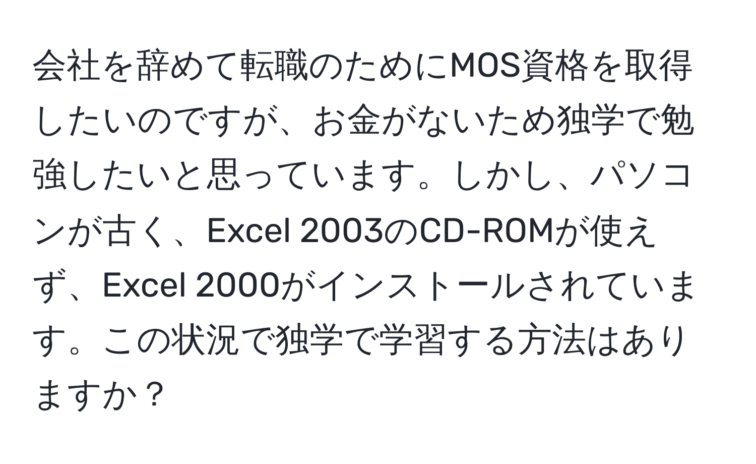 会社を辞めて転職のためにMOS資格を取得したいのですが、お金がないため独学で勉強したいと思っています。しかし、パソコンが古く、Excel 2003のCD-ROMが使えず、Excel 2000がインストールされています。この状況で独学で学習する方法はありますか？