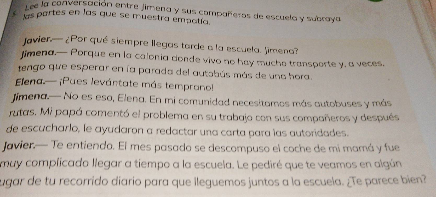 Lee la conversación entre Jimena y sus compañeros de escuela y subraya 
las partes en las que se muestra empatía. 
Javier.— ¿Por qué siempre llegas tarde a la escuela, Jimena? 
Jimena.— Porque en la colonia donde vivo no hay mucho transporte y, a veces, 
tengo que esperar en la parada del autobús más de una hora. 
Elena.— ¡Pues levántate más temprano!! 
jimena.— No es eso, Elena. En mi comunidad necesitamos más autobuses y más 
rutas. Mi papá comentó el problema en su trabajo con sus compañeros y después 
de escucharlo, le ayudaron a redactar una carta para las autoridades. 
Javier.— Te entiendo. El mes pasado se descompuso el coche de mi mamá y fue 
muy complicado llegar a tiempo a la escuela. Le pediré que te veamos en algún 
ugar de tu recorrido diario para que lleguemos juntos a la escuela. ¿Te parece bien?