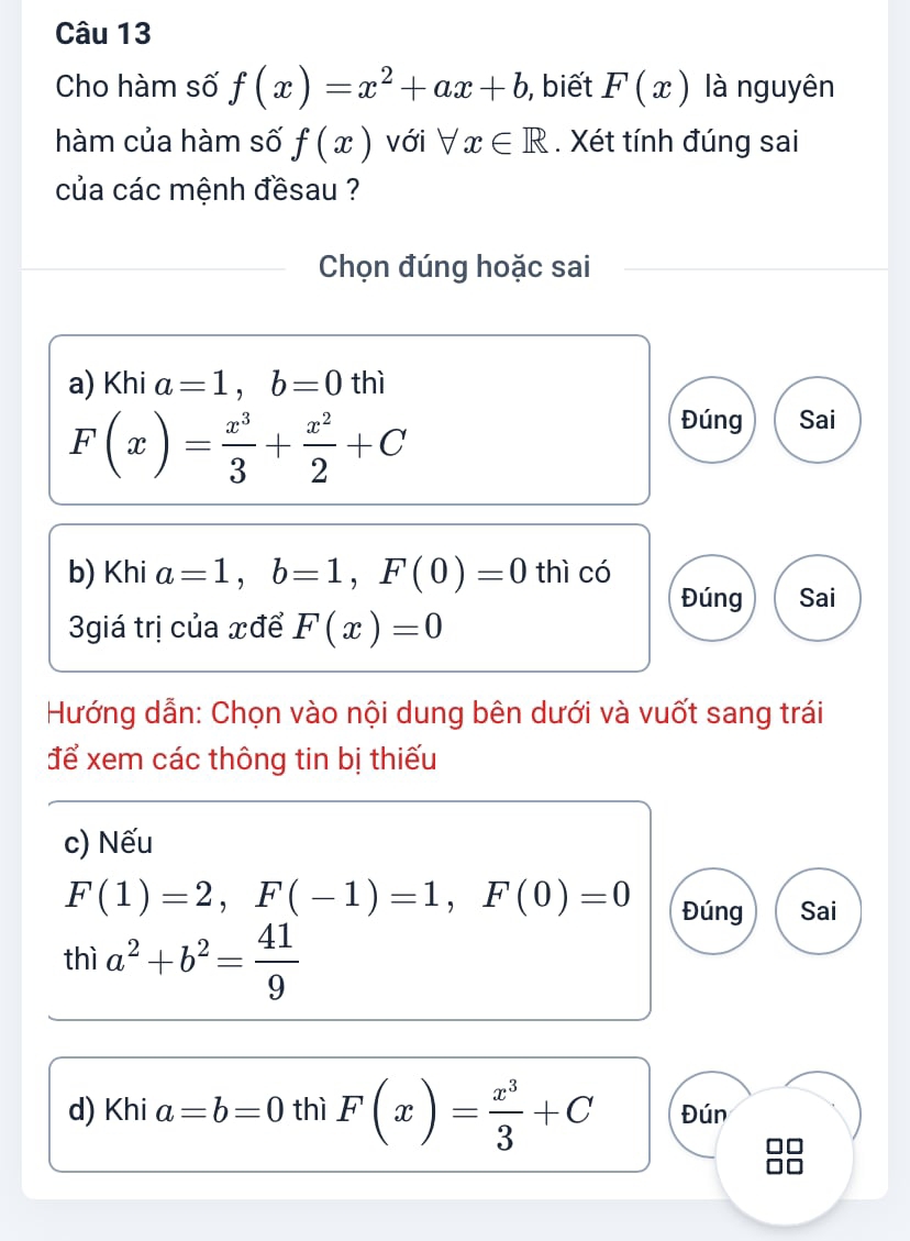 Cho hàm số f(x)=x^2+ax+b , biết F(x) là nguyên 
hàm của hàm số f(x) với forall x∈ R. Xét tính đúng sai 
của các mệnh đềsau ? 
Chọn đúng hoặc sai 
a) Khi a=1, b=0 thì
F(x)= x^3/3 + x^2/2 +C
Đúng Sai 
b) Khi a=1, b=1, F(0)=0 thì có 
Đúng Sai 
3giá trị của xđể F(x)=0
Hướng dẫn: Chọn vào nội dung bên dưới và vuốt sang trái 
để xem các thông tin bị thiếu 
c) Nếu
F(1)=2, F(-1)=1, F(0)=0 Đúng Sai 
thì a^2+b^2= 41/9 
d) Khi a=b=0 thì F(x)= x^3/3 +C Đún