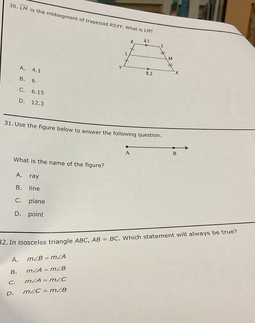 overline LM is the midsegment of trapezoid RSXY. What is
LM
A. 4.1
B. 6
C. 6.15
D. 12.3
31. Use the figure below to answer the following question.
A
B
What is the name of the figure?
A. ray
B. line
C. plane
D. point
32. In isosceles triangle ABC, AB=BC. Which statement will always be true?
A. m∠ B=m∠ A
B. m∠ A=m∠ B
C. m∠ A=m∠ C
D. m∠ C=m∠ B