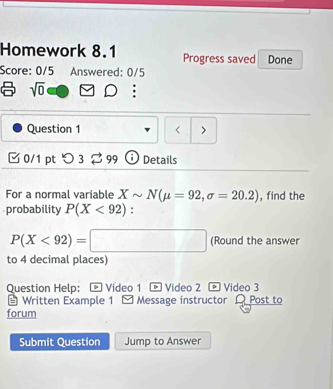 Homework 8.1 
Progress saved Done 
Score: 0/5 Answered: 0/5 
sqrt(0) 
Question 1 < > 
0/1 pt つ3 ⇄ 99 1 Details 
For a normal variable Xsim N(mu =92,sigma =20.2) , find the 
probability P(X<92) :
P(X<92)=□ (Round the answer 
to 4 decimal places) 
Question Help: - Video 1 ® Video 2 ® Video 3 
Written Example 1 I Message instructor A Post to 
forum 
Submit Question Jump to Answer