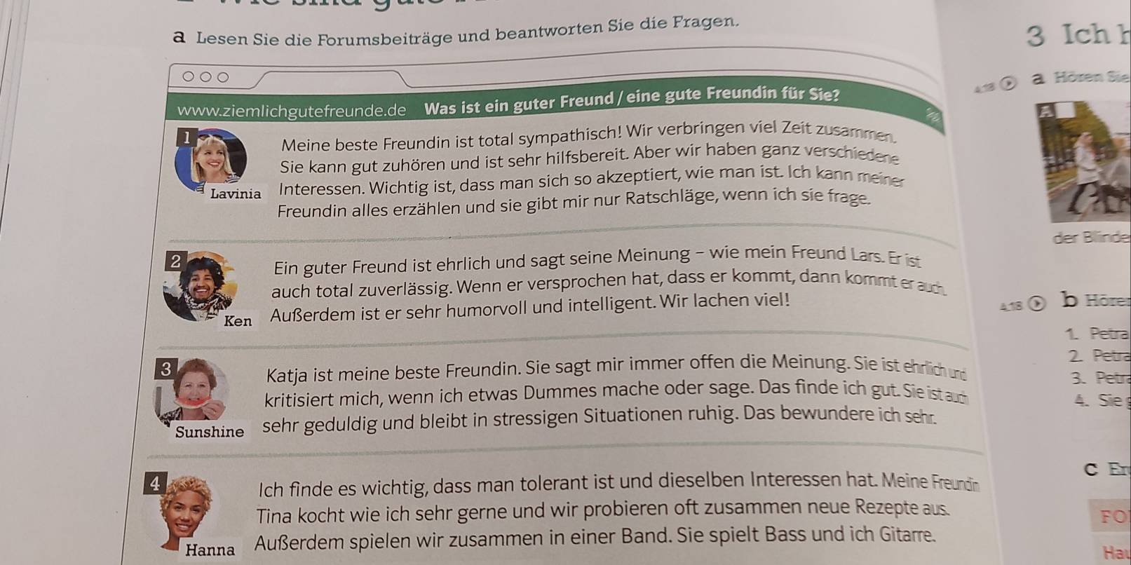 a Lesen Sie die Forumsbeiträge und beantworten Sie die Fragen. 
3 Ich h 
a. Hören Sie 
www.ziemlichgutefreunde.de Was ist ein guter Freund/ eine gute Freundin für Sie 
a 
Meine beste Freundin ist total sympathisch! Wir verbringen viel Zeit zusammen 
Sie kann gut zuhören und ist sehr hilfsbereit. Aber wir haben ganz verschiedene 
Lavinia Interessen. Wichtig ist, dass man sich so akzeptiert, wie man ist. Ich kann meiner 
Freundin alles erzählen und sie gibt mir nur Ratschläge, wenn ich sie frage. 
der Blínde 
2 
Ein guter Freund ist ehrlich und sagt seine Meinung - wie mein Freund Lars. Er ist 
auch total zuverlässig. Wenn er versprochen hat, dass er kommt, dann kommt er auc 
Ken Außerdem ist er sehr humorvoll und intelligent. Wir lachen viel! 418 b Hörer 
1. Petra 
2. Petra 
3 
Katja ist meine beste Freundin. Sie sagt mir immer offen die Meinung. Sie ist ehrlich u 3. Petra 
kritisiert mich, wenn ich etwas Dummes mache oder sage. Das finde ich gut. Sie ist auch 
4. Sie 
Sunshine sehr geduldig und bleibt in stressigen Situationen ruhig. Das bewundere ich sehr. 
C Er 
4 
Ich finde es wichtig, dass man tolerant ist und dieselben Interessen hat. Meine Freundin 
Tina kocht wie ich sehr gerne und wir probieren oft zusammen neue Rezepte aus. 
FO 
Hanna Außerdem spielen wir zusammen in einer Band. Sie spielt Bass und ich Gitarre. 
Ha