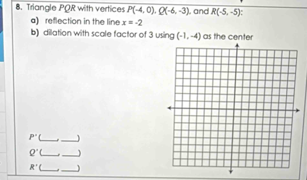 Triangle PQR with vertices P(-4,0), Q(-6,-3) , and R(-5,-5)
a) reflection in the line x=-2
b) dilation with scale factor of 3 using (-1,-4) as the center
P' (_ 
_J
Q' _ J _)
R' (_ 
_)