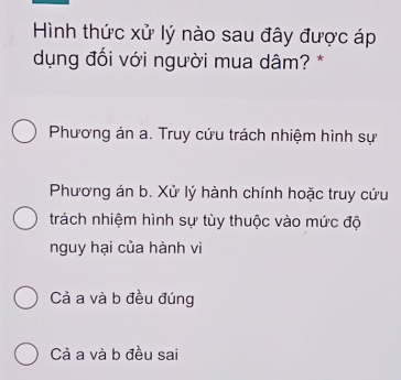 Hình thức xử lý nào sau đây được áp
dụng đổi với người mua dâm? *
Phương án a. Truy cứu trách nhiệm hình sự
Phương án b. Xử lý hành chính hoặc truy cứu
trách nhiệm hình sự tùy thuộc vào mức độ
nguy hại của hành vi
Cả a và b đều đúng
Cả a và b đều sai