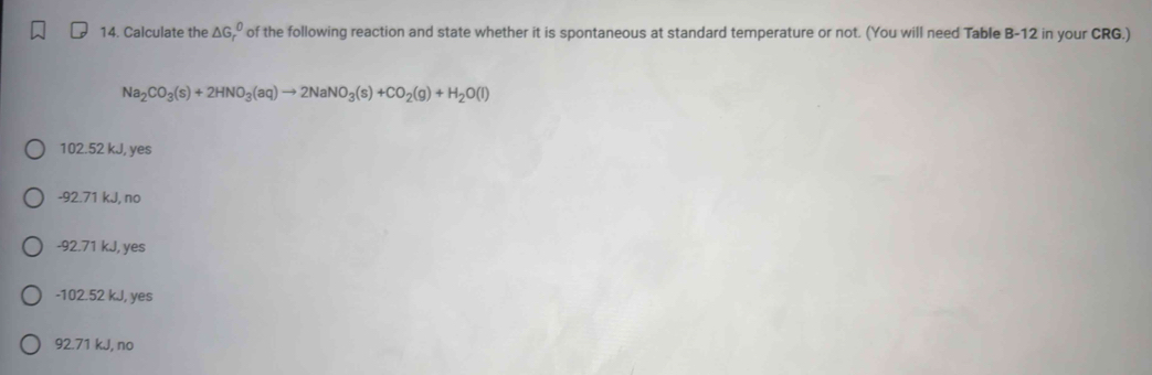 Calculate the ΔG, º of the following reaction and state whether it is spontaneous at standard temperature or not. (You will need Table B-12 in your CRG.)
Na_2CO_3(s)+2HNO_3(aq)to 2NaNO_3(s)+CO_2(g)+H_2O(l)
102.52 kJ, yes
-92.71 kJ, no
-92.71 kJ, yes
- 102.52 kJ, yes
92.71 kJ, no