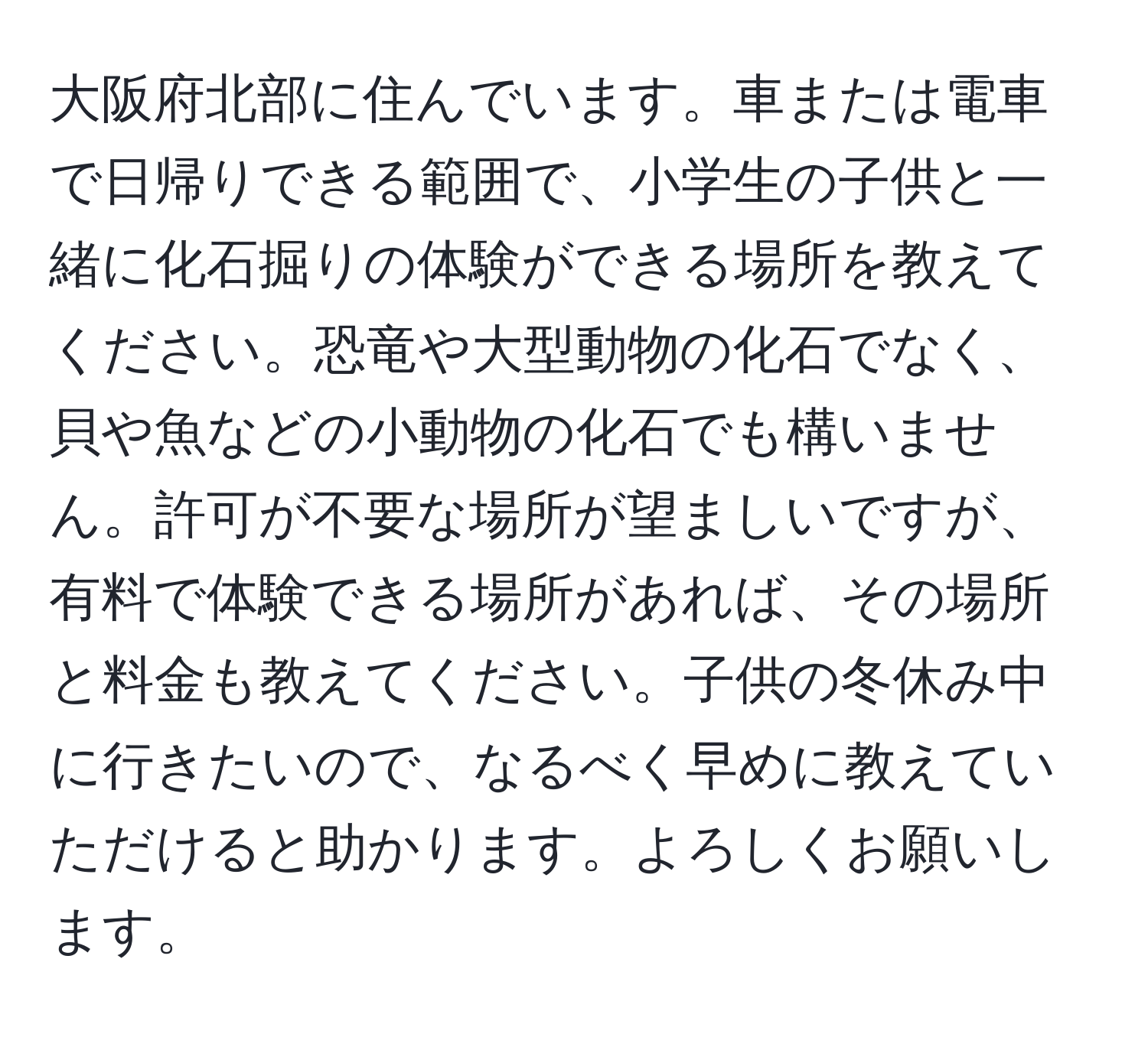 大阪府北部に住んでいます。車または電車で日帰りできる範囲で、小学生の子供と一緒に化石掘りの体験ができる場所を教えてください。恐竜や大型動物の化石でなく、貝や魚などの小動物の化石でも構いません。許可が不要な場所が望ましいですが、有料で体験できる場所があれば、その場所と料金も教えてください。子供の冬休み中に行きたいので、なるべく早めに教えていただけると助かります。よろしくお願いします。