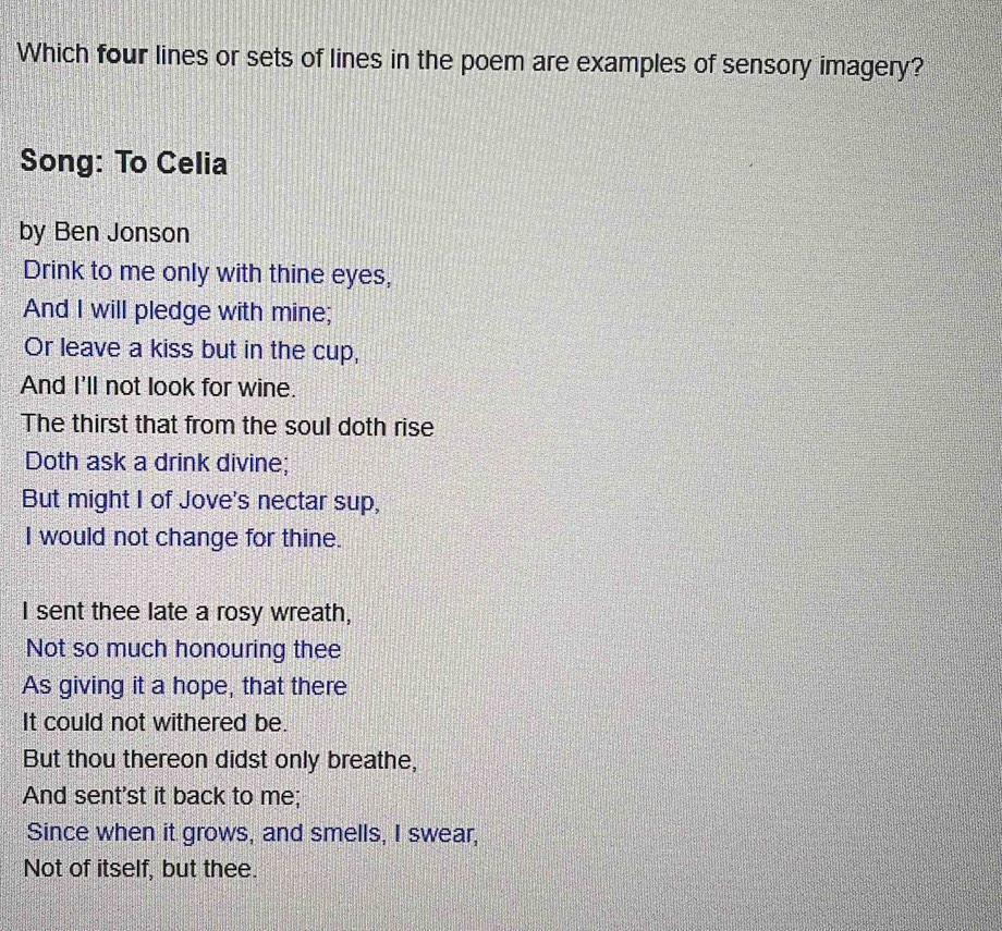 Which four lines or sets of lines in the poem are examples of sensory imagery? 
Song: To Celia 
by Ben Jonson 
Drink to me only with thine eyes, 
And I will pledge with mine; 
Or leave a kiss but in the cup, 
And I'll not look for wine. 
The thirst that from the soul doth rise 
Doth ask a drink divine; 
But might I of Jove's nectar sup, 
I would not change for thine. 
I sent thee late a rosy wreath, 
Not so much honouring thee 
As giving it a hope, that there 
It could not withered be. 
But thou thereon didst only breathe, 
And sent'st it back to me; 
Since when it grows, and smells, I swear, 
Not of itself, but thee.