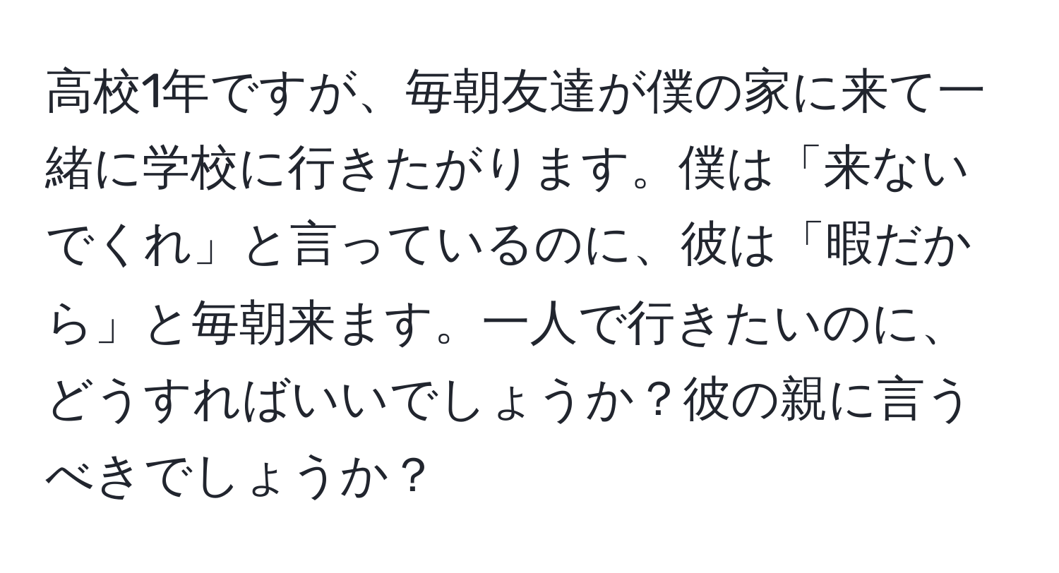 高校1年ですが、毎朝友達が僕の家に来て一緒に学校に行きたがります。僕は「来ないでくれ」と言っているのに、彼は「暇だから」と毎朝来ます。一人で行きたいのに、どうすればいいでしょうか？彼の親に言うべきでしょうか？