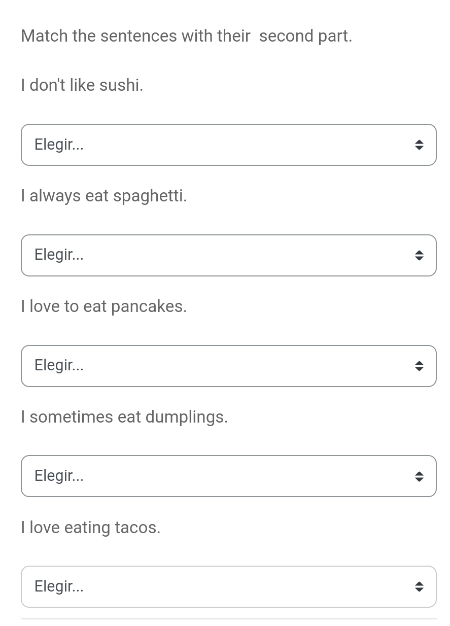 Match the sentences with their second part.
I don't like sushi.
Elegir...
I always eat spaghetti.
Elegir...
I love to eat pancakes.
Elegir...
I sometimes eat dumplings.
Elegir...
I love eating tacos.
Elegir...