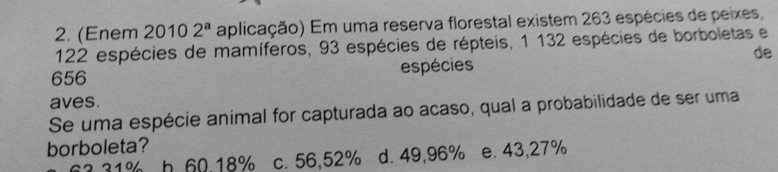 (Enem 20102^a aplicação) Em uma reserva florestal existem 263 espécies de peixes
122 espécies de mamíferos, 93 espécies de répteis, 1 132 espécies de borboletas e
de
656 espécies
aves.
Se uma espécie animal for capturada ao acaso, qual a probabilidade de ser uma
borboleta?
210 h 60.18% c. 56,52% d. 49,96% e. 43,27%