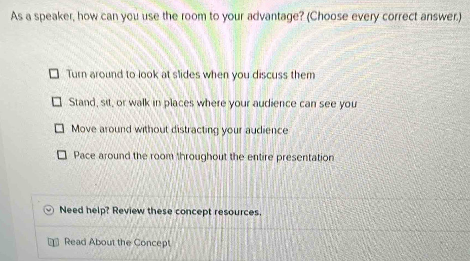 As a speaker, how can you use the room to your advantage? (Choose every correct answer.)
Turn around to look at slides when you discuss them
Stand, sit, or walk in places where your audience can see you
Move around without distracting your audience
Pace around the room throughout the entire presentation
Need help? Review these concept resources.
Read About the Concept