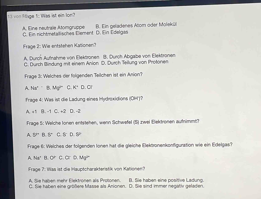 von 6age 1: Was ist ein lon?
A. Eine neutrale Atomgruppe B. Ein geladenes Atom oder Molekül
C. Ein nichtmetallisches Element D. Ein Edelgas
Frage 2: Wie entstehen Kationen?
A. Durch Aufnahme von Elektronen B. Durch Abgabe von Elektronen
C. Durch Bindung mit einem Anion D. Durch Teilung von Protonen
Frage 3: Welches der folgenden Teilchen ist ein Anion?
A. Na^+ B. Mg^(2+) C. K^+ D. Cl
Frage 4: Was ist die Ladung eines Hydroxidions (OH')?
A. +1 B. -1 C. +2 D. -2
Frage 5: Welche lonen entstehen, wenn Schwefel (S) zwei Elektronen aufnimmt?
A. S^(2+) B. S^+ C. S^- D. S^(2-)
Frage 6: Welches der folgenden lonen hat die gleiche Elektronenkonfiguration wie ein Edelgas?
A. Na^+ B. O^(2-) C. Cl D. Mg^(2+)
Frage 7: Was ist die Hauptcharakteristik von Kationen?
A. Sie haben mehr Elektronen als Protonen. B. Sie haben eine positive Ladung.
C. Sie haben eine größere Masse als Anionen. D. Sie sind immer negativ geladen.