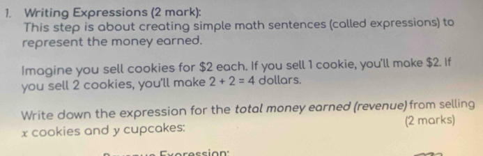 Writing Expressions (2 mark): 
This step is about creating simple math sentences (called expressions) to 
represent the money earned. 
Imagine you sell cookies for $2 each. If you sell 1 cookie, you'll make $2. If 
you sell 2 cookies, you'll make 2+2=4 dollars. 
Write down the expression for the total money earned (revenue) from selling
x cookies and y cupcakes: (2 marks) 
Everession: