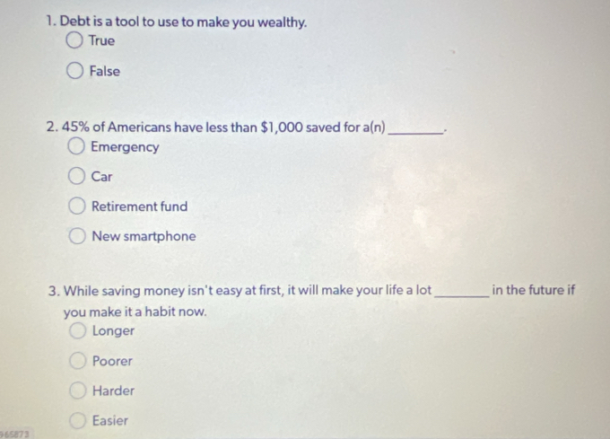 Debt is a tool to use to make you wealthy.
True
False
2. 45% of Americans have less than $1,000 saved for a(n)_
Emergency
Car
Retirement fund
New smartphone
3. While saving money isn't easy at first, it will make your life a lot _in the future if
you make it a habit now.
Longer
Poorer
Harder
Easier
9 6587 3