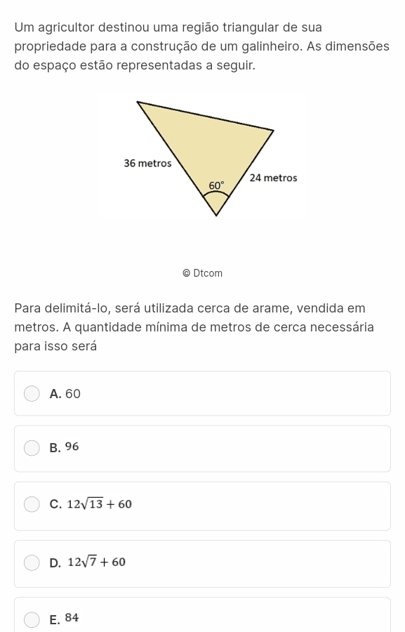 Um agricultor destinou uma região triangular de sua
propriedade para a construção de um galinheiro. As dimensões
do espaço estão representadas a seguir.
Dtcom
Para delimitá-lo, será utilizada cerca de arame, vendida em
metros. A quantidade mínima de metros de cerca necessária
para isso será
A. 60
B. 96
C. 12sqrt(13)+60
D. 12sqrt(7)+60
E. 84