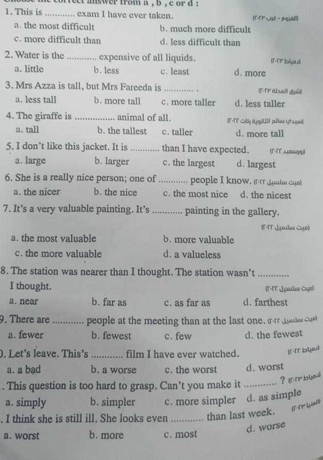 corfect mswer from a , b , c or a :
1. This is _exam I have ever taken. [F·F Lé -pgá]l]
a. the most difficult b. much more difficult
c. more difficult than d. less difficult than
2. Water is the _expensive of all liquids. (r·N bls)
a. little b. less c. least d. more
3. Mrs Azza is tall, but Mrs Fareeda is _. [r.TP alsall guù]
a. less tall b. more tall c. more taller d. less taller
4. The giraffe is _animal of all. (Γ·T Ủy (gili| plw ựɔμw)
a. tall b. the tallest c. taller d. more tall
5. I don’t like this jacket. It is _than I have expected. (Γ·ΓΓ ωωωjςı)
a. large b. larger c. the largest d. largest
6. She is a really nice person; one of_ people I know. (rrr Juuln Cqo)
a. the nicer b. the nice c. the most nice d. the nicest
7. It’s a very valuable painting. It’s _painting in the gallery.
(Γ·FT Juulw Cụo)
a. the most valuable b. more valuable
c. the more valuable d. a valueless
8. The station was nearer than I thought. The station wasn’t_
I thought. (Γ·TT Juulw cụo)
a. near b. far as c. as far as d. farthest
9. There are _people at the meeting than at the last one. (r.rr jultlo cue)
a. fewer b. fewest c. few d. the fewest
. Let's leave. This's _film I have ever watched. (Γ·「Γ blua)
a. a bad b. a worse c. the worst d. worst
？ (ггmbい)
. This question is too hard to grasp. Can’t you make it_
a. simply b. simpler c. more simpler d. as simple
. I think she is still ill. She looks even _than last week. (1·T  Giall)
d. worse
a. worst b. more c. most